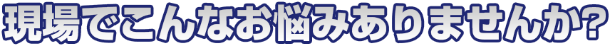 現場でこんなお悩みありませんか？