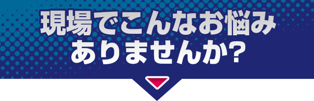 現場でこんなお悩みありませんか？